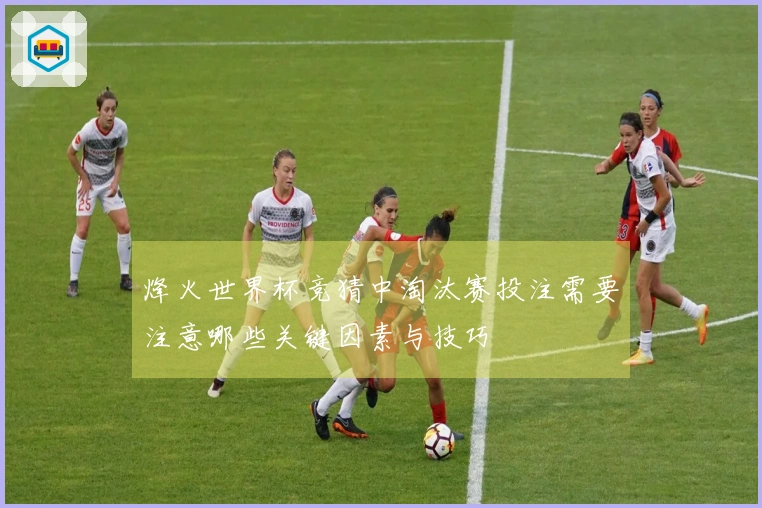 烽火世界杯竞猜中淘汰赛投注需要注意哪些关键因素与技巧
