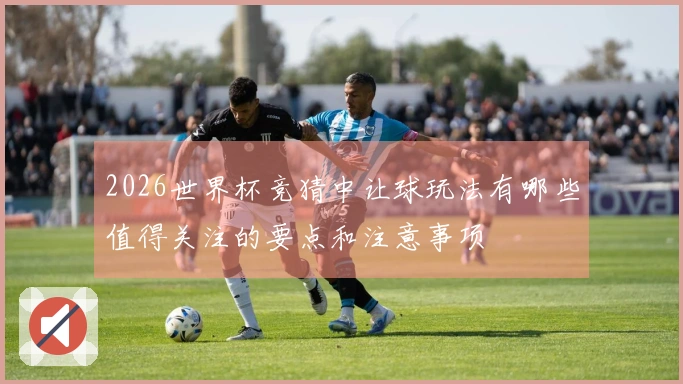 2026世界杯竞猜中让球玩法有哪些值得关注的要点和注意事项